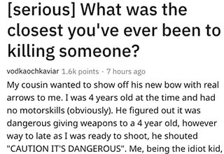 Today on AskReddit the question, "What was the closest you've ever been to killing someone?" was asked. The answers ranged from scary accidents to touching stories, to everything in between.  What's the closest you've ever come?