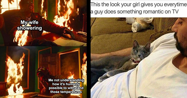 heat - My wife showering Me not understanding how it's humanly possible to withstand those temperatures | cat people memes - This the look your girl gives you everytime a guy does something romantic on Tv				           joke Married life funny lol married life wife bad wife memes relatable memes