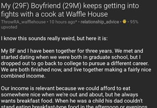 This poor girl reached out to the Internet for help after her boyfriend would not stop fighting their local Waffle House cook. And the Internet cannot get enough of this chaotic couple. I mean, what kind of problems are these, surely not real ones?<br><br> We wouldn't be too quick to call this a plead for views, but we'd be lying fi we said this wasn't one of the stranger <a href="https://www.ebaumsworld.com/pictures/exposing-the-fake-insta-famous-world-open-to-verified-nobodies/86267945/"><strong>Reddit</strong></a> threads we've found recently. <br><br> Before going back to your life, take a break and enjoy a fine collection of <a href="https://www.ebaumsworld.com/pictures/feast-your-eyes-on-these-45-radical-randoms/86266593/"><strong>funny pics and memes. </strong></a>
