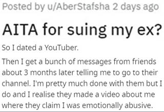 This is easily the quickest "You're not the a**hole" I've ever seen. After a mutual, amicable breakup with a YouTuber, this guy was shocked to learn that she was making videos about how he "emotionally abused" her because, you know, drama definitely gets lots of clicks. This could have been life-ruining for him, so he rightfully sued her and posted the results of the lawsuit onto her videos. 
<br></br>Understandably, this caused her to <a href="https://www.ebaumsworld.com/articles/guy-loses-tons-of-subscribers-during-4-million-milestone-livestream/85618408/" target="_blank">lose several followers</a>, and frankly, it seems pretty well-deserved. Play stupid games, win stupid prizes.