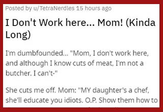 This is the energy the world needs right now. 
<br></br>This particular Karen's daughter had worked as a professional cook for many years but was always cautious about not describing herself as a "<a href="" target="_blank">chef</a>," as that term implies a level of professional expertise she knows she doesn't have. Of course, her mom still calls her a chef wherever they go because - well, that's not even a Karen thing, that's just how moms are in general.
<br></br>This time around, however, mom decides to have a Karen moment at the butcher's because she was way too late picking up her special order and they'd already cut it up into portions that are easier to sell. Instead of acknowledging her own fault and not having answered multiple calls they made to her, she decided she was gonna have her "chef" daughter go back there and show these bozos how it's REALLY done. That's when the daughter finally had enough, and she straight up told her mom - in full Karen mode - to check that s**t and cool off somewhere else. Remember kids: like many of today's problems, minimizing the impact of wild Karens upon society begins with conversations at home. 