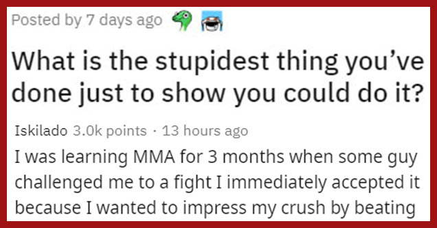 organization - Posted by 7 days ago What is the stupidest thing you've done just to show you could do it? | handwriting - Iskilado 3.Ok points 13 hours ago I was learning Mma for 3 months when some guy challenged me to a fight I immediately accepted it be