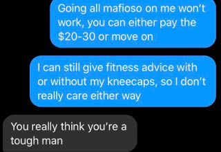 Some people just feel like everything is owed to them. This fool gained some weight during quarantine (understandable) and wanted to consult with a fitness expert to get his diet/health back on track. But apparently, the $30 fee (which is honestly SUPER reasonable and included an actual meal plan) was just a little too rich for him. The fitness coach was actually willing to adjust his prices slightly, but this <a href="https://www.ebaumsworld.com/pictures/choosing-beggar-wants-handcrafted-wool-blanket-for-15/86304437/" target="_blank">choosing beggar</a> opted to puff his chest out and make threats he definitely couldn't follow up on instead.