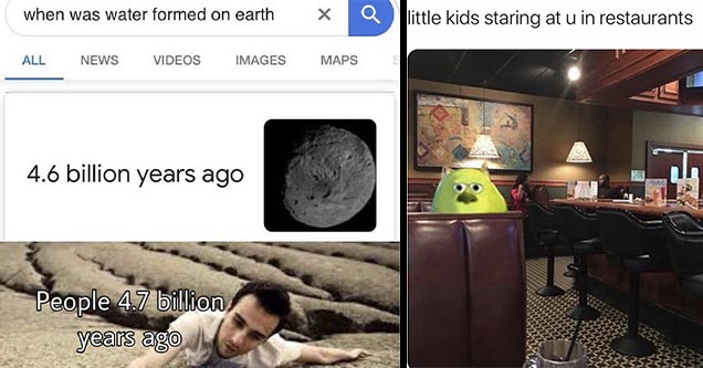 dank memes | when was water formed on earth Q All News Videos Images Maps S 4.6 billion years ago People 4.7 billion years ago | interior design - little kids staring at u in restaurants