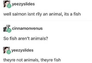 The ignorance is off the charts with this one.
<br></br>I can maaaaaaybe see how someone might argue that <a href="https://www.ebaumsworld.com/videos/puffer-fish-gets-pinched-by-shrimp-then-goes-nuts/85621727/" target="_blank">fish</a> are not animals, because a lot of people actually distinguish sea life as being completely separate from land and air (I know some people who don't eat any fish/<a href="https://www.ebaumsworld.com/pictures/jimmys-famous-seafood-just-fking-rekt-peta-on-twitter/85752221/" target="_blank">seafood</a> because of this). 
<br></br>I'd be willing to look past that, but you'd think that once it was clarified by someone that yes, fish really *are* animals, the person making that claim would say "oh, ok, I stand corrected. Learned something today!" 
<br></br>But nooo, this <a href="https://www.ebaumsworld.com/pictures/16-hilarious-times-america-got-roasted-on-tumblr/84900333/" target="_blank">Tumblr</a> user decided to double down on the stupidity and then just deny everything. 
