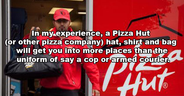 evil life hacks - in my opinion a pizza hut or other pizza company hat, shirt and bag will get you into more places than the uniform of say a cop or armed courier