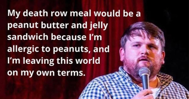 my death row meal would be a peanut butter and jelly sandwich because I'm allergic to peanuts, and I'm leaving this world on my own terms.