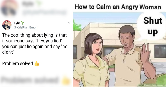 the cool thing about lying is that if someone says hey you lied you can just lie again and say no I didn't. problem solved - How to Calm an Angry Woman Shut up