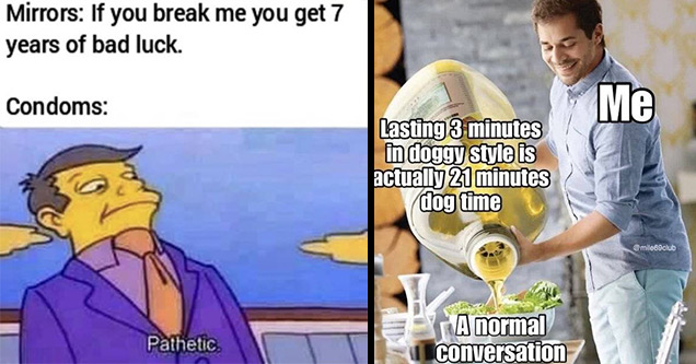 am pathetic meme - Mirrors If you break me you get 7 years of bad luck. Condoms Pathetic | rtx 3090 csgo - Me Lasting 3 minutes in doggy style is actually 21 minutes dog time A normal conversation