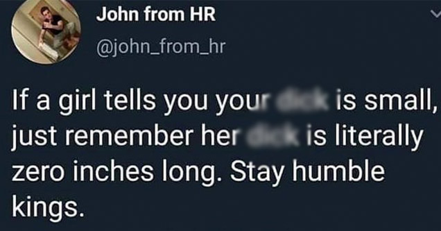 funny tweets | if we fell off its all love just be happy - John from Hr If a girl tells you your dick is small, just remember her dick is literally zero inches long. Stay humble kings. 09 Apr 19 Twitter for iPhone 3,069 go