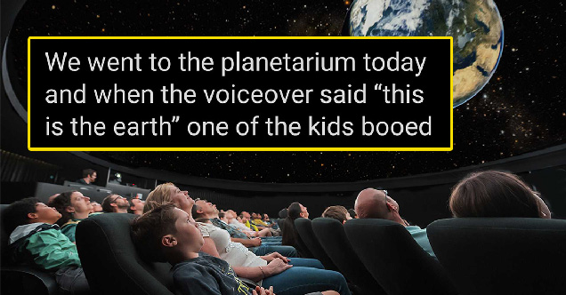 we went to the planetarium today and when the voiceover said this is the earth one of the kids booed