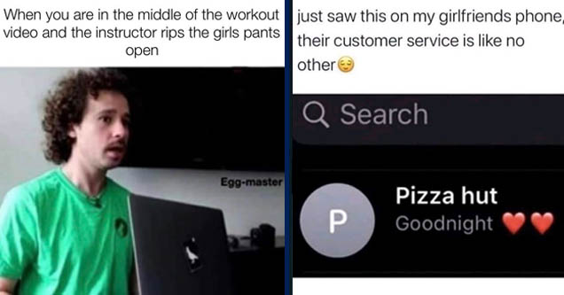 presentation - When you are in the middle of the workout video and the instructor rips the girls pants open Eggmaster | multimedia - just saw this on my girlfriends phone, their customer service is no other Q Search Pizza hut Goodnight