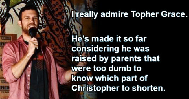 stand up comedy - I really admire topher grace. he's made it so far considering he was raised by parents that were too dumb to know which part of christopher to shorten.