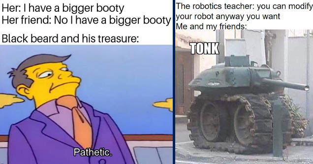 pathetic meme - Her I have a bigger booty Her friend No I have a bigger booty Black beard and his treasure Pathetic. | tank meme - The robotics teacher you can modify your robot anyway you want Me and my friends Tonk