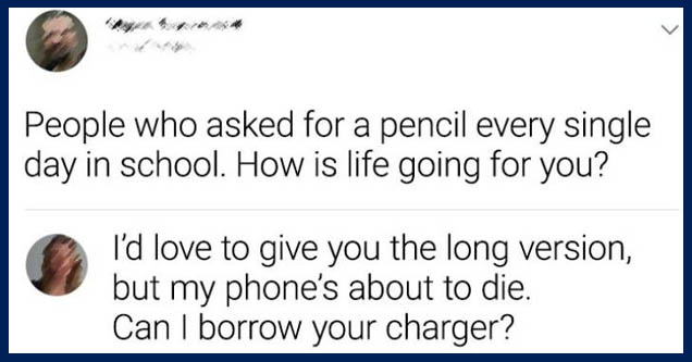 paper - > People who asked for a pencil every single day in school. How is life going for you? I'd love to give you the long version, but my phone's about to die. Can I borrow your charger?