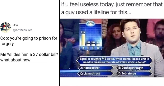 cop: you're going to prison for forgery. me: slides him a 37 dollar bill what about now? - if u feel useless today just remember that a guy used a lifeline for this. equal to roughly 746 watts, what animal-based unit is used to measure the rate at which w