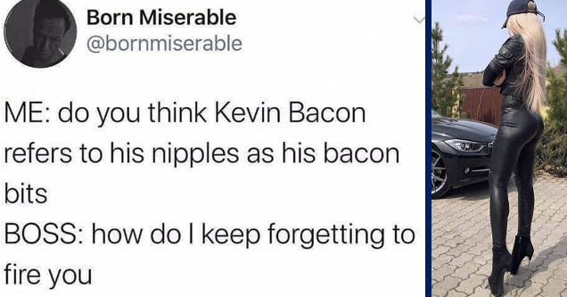 Born Miserable Me do you think Kevin Bacon refers to his nipples as his bacon bits Boss how do I keep forgetting to fire you | girl