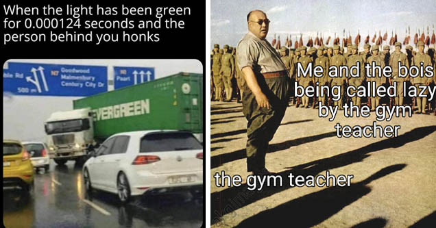 lol im in pain - When the light has been green for 0.000124 seconds and the person behind you honks Goodwood No Malmesbury Century City De Paarl 500 Evergreen | chinese warlord armies - Me and the bois being called lazy by the gym teacher the gym teacher