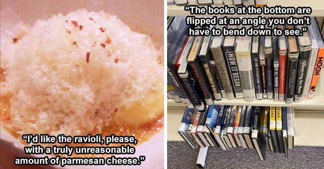 pasta - 'I’d like the ravioli, please, with a truly unreasonable amount of parmesan cheese.' | bookcase - 'The books at the bottom are flipped at an angle you don’t have to bend down to see.'