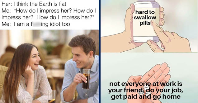 Dating - Her I think the Earth is flat Me How do I impress her? How do I impress her? How do I impress her? Me I am a fucking idiot too | hard to swallow pills meme - hard to swallow pills not everyone at work is your friend, do your job, get paid and go 