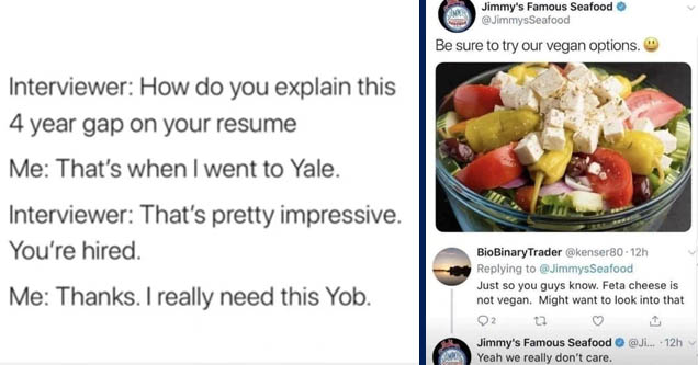 dark memes - yale yob - Interviewer How do you explain this 4 year gap on your resume Me That's when I went to Yale. Interviewer That's pretty impressive. You're hired. Me Thanks. I really need this Yob. | dark memes - jimmy famous seafood vegan - Jimmis 