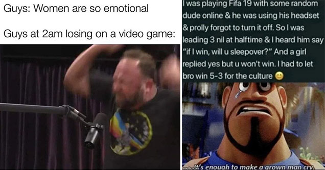 funny gaming memes -  Guys: Women are so emotional -  Guys at 2 am losing a video game: Alex Jones raging on Joe Rogan's podcast  -  that's enough to make a grown man cry -  man throwing a game of Fifa to help his brother get laid