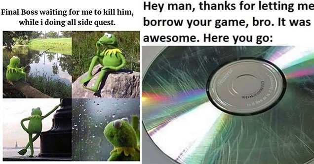 funny gaming memes -  the final boss waiting for me to kill him while I'm doing side quests -  kermit standing by the water -  hey man thanks for letting me borrow your game, bro. It was awesome. Here you go. -  scratched disc