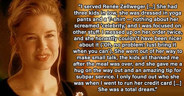 blond - I served Renée Zellweger once when I was honestly having a really shitty day. She had three kids in tow, she was dressed in yoga pants and a T-shirt — nothing about her screamed ‘celebrity,’ and I was focused on other stuff. I messed up on her ord