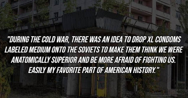 facade - During The Cold War, There Was An Idea To Drop Xl Condoms Labeled Medium Onto The Soviets To Make Them Think We Were Anatomically Superior And Be More Afraid Of Fighting Us. Easily My Favorite Part Of American History.