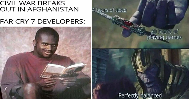 funny gaming memes -  Civil war breaks out in Afghanistan -  Far Cry 7 developers - Shaq holding a book smiling -  4 hours of sleep -  20 hours of gaming -  thanos knife meme -  perfectly balanced