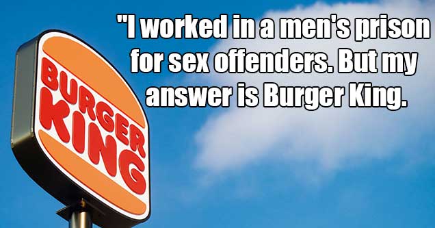 people who had bad jobs -  I worked in a men's prison for sex offenders, but my answer is burger king