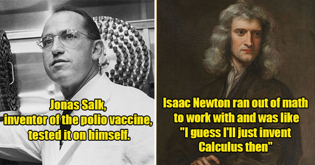 fine I'll do it myself history moment -  Jonas Salk, the inventor of the polio vaccine tested it on himself -  Issace Newton invented calculus after running out of math to use