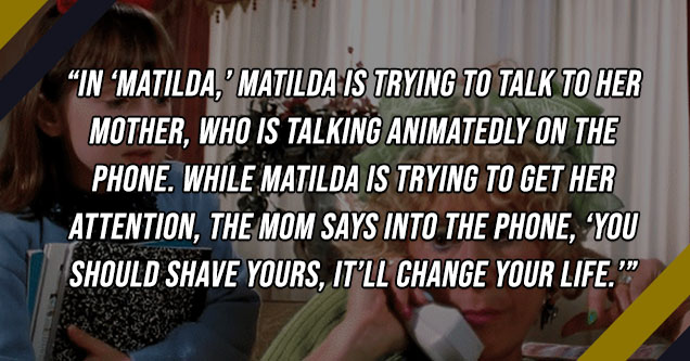 mrs wormwood matilda - In Matilda, Matilda is trying to talk to her mother, who is talking animatedly on the phone. While Matilda is trying to get her attention, the mom says into the phone, 'You should shave yours, it’ll change your life.'- crazy-diam0nd