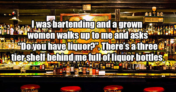 times people said dumb things -  when working as a bartender some lady asked me if I had liquor