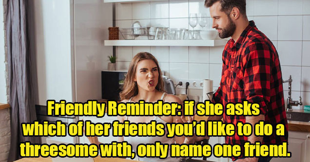 things you should never say to your girlfriend -  Friendly Reminder: if she asks which of her friends you’d like to do a threesome with, only name one friend.