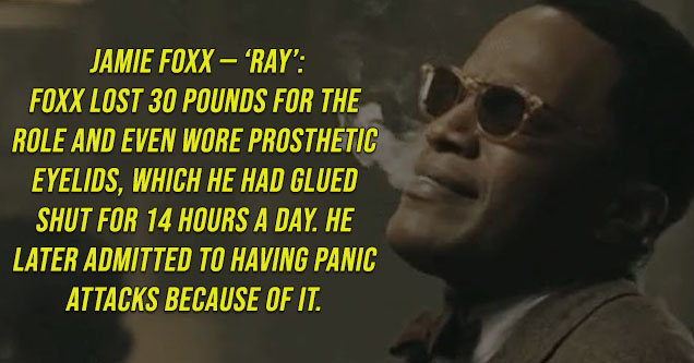 Jamie Foxx — Ray.Foxx lost 30 pounds for the role and even wore prosthetic eyelids, which he had glued shut for 14 hours a day. He later admitted to having panic attacks because of it.