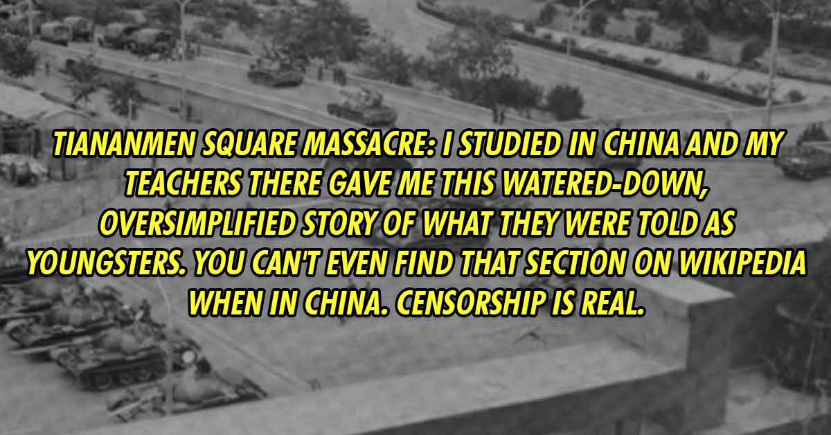 vehicle - That the Tiananmen Square massacre never happened. I studied in China and my teachers there gave me this watered-down, oversimplified story of what they were told as youngsters. You can't even find that section on Wikipedia when in China. Censor