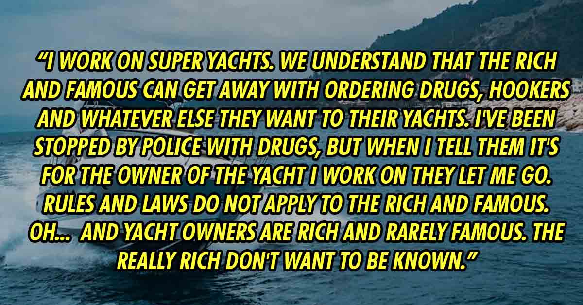 Boat - I work on super yachts. We understand that the rich and famous can get away with ordering drugs, hookers and whatever else they want to their yachts. I've been stopped by police with drugs, but when I tell them it's for the owner of the yacht I wor