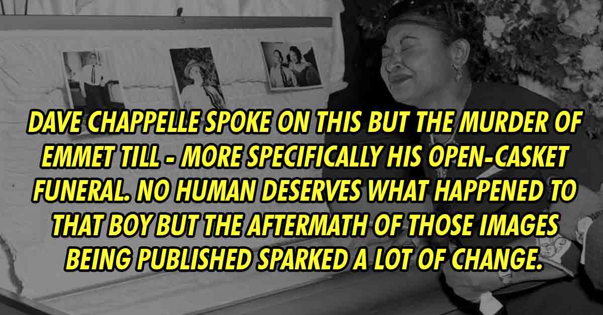 Emmett Till - Dave Chappelle spoke on this but the murder of Emmet Till - more specifically his open-casket funeral. No human deserves what happened to that boy but the aftermath of those images being published sparked a lot of change.