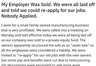 This company and its new owners experienced an important lesson when they laid off all of their employees in a cruel and misguided power-play. The issue was… When the time came to decide which employees they wanted to keep, no one had reapplied.  <br/><br/>

Reddit user u/alldogzzarebeautiful posted this topic to the r/antiwork subreddit. The thread is full of vigor and fury at the injustice that they suffered at the hands of the company's new owners. This is a tactic that companies loved to use when they had more leverage over employees during the long period following the 2008 financial crisis. Now, however, with unemployment low, there is no need for these employees to even reapply. This manipulative tactic has now turned into a gross miscalculation for the company. 


This post originally appeared over at our friends at <a href="https://cheezburger.com/16772869/new-owners-lay-off-all-employees-and-tells-them-to-re-apply-for-their-jobs-nobody-does">FAILBlog</a>. 