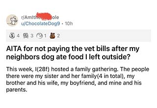 So let's get this story straight here. Your dog came into my yard and ate something it found on the ground. And you, want me to pay for your pet bills? I think not Karen! <br><br> You can't get more entitled than this Karen right here, who demanded that her neighbor pay for her vet bills after her dog wandered into their yard and ate something he shouldn't have. How do people get like this? Well, that's a question for another day. <br><br> The moral of this story is that when your crazy neighbors demand you do something, just close the door in their face and let them yell at your peephole. Because if there were me, I wouldn't have even opened the door. <br><br> So without jumping to a conclusion read through the story and decide if you think this woman made the right decisions and let us know in the comments how you would have handled the situation if it were you.  