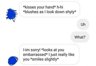 What dude thought this was a good way to flirt with someone?
<br>
<br>
I'm not sure when or where this trend started but it needs to be stopped immediately. Dudes this is not how you get girls. I promise you that. This asterisk <strong><a href="https://www.facebook.com/groups/551260309463644" target="_blank">roleplay</a></strong> fetish sh*t is not hot.
<br>
<br>
It's weird, it's creepy, it's <strong><a href="https://www.ebaumsworld.com/pictures/27-pics-that-are-the-epitome-of-cringe/87028105/" target="_blank">cringe</a></strong> to the nines. I'm genuinely concerned for the men out there who are trying this tactic. Do you realize how much of a serial killer you sound like? 
<br>
<br>
This is like marriage-level texting. Well into a relationship, you both know each other's kinks, likes and dislikes. But using this technique as some sort of pick-up line? Come on, man. Show me one girl that this kind of flirting has worked on and I'll show you the exception. Because nobody in their right mind is going to respond to this sh*t.
<br>
<br>
Rant over. Take from this gallery what you will. And men, let's be better.