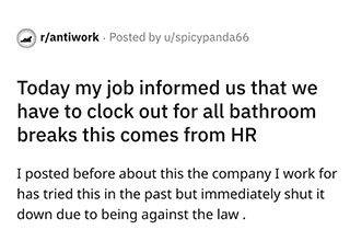 Companies must really love breaking the law.
<br>
<br>
This story comes to us from the subreddit <strong><a href="https://www.reddit.com/r/antiwork/comments/t1f8zh/today_my_job_informed_us_that_we_have_to_clock/" target="_blank">AntiWork</a></strong>. Basically the OP states that their company is now requiring all employees to clock out if they have to go to the restroom. This is illegal. The company had hesitated to move forward with the rule in the past, knowing that there would most likely be backlash.
<br>
<br>
They were correct. However <strong><a href="https://www.ebaumsworld.com/pictures/dont-tell-hr-that-you-came-in-your-pants/87169388/" target="_blank">HR</a></strong> decided to put the rule in writing, and require clocking out for every bathroom break. If not they were going to start punishing employees. Great way to keep morale up in the office. So if workers refused to clock out, HR was going to dock the time from their paycheck in order to retain the "stolen" time. This is also known as wage theft. Again super illegal.
<br>
<br>
So our OP did what any human who hates their job does in this day and age and took to Reddit. The post went viral and the internet is having an absolute field day with this one.