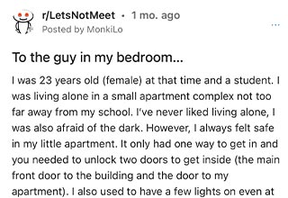 Drunk dude walks into an unlocked apartment and tries to make small talk. 
<br>
<br>
This one's <strong><a href="https://www.ebaumsworld.com/pictures/woman-being-followed-by-van-at-night-reacts-quickly-and-efficiently/87216211/" target="_blank">creepy</a></strong> so brace yourself. Another horror story from the land of <strong><a href="https://www.reddit.com/r/LetsNotMeet/comments/vgy4l4/to_the_guy_in_my_bedroom/" target="_blank">r/LetsNotMeet</a></strong>. Also maybe proof that the days of ride shares, and splitting taxis should be gone for good.
<br>
<br>
Our OP starts by saying that she shared a taxi with a stranger as they were both traveling to the same area. After they got out of the taxi, he walked her to her apartment and they chatted for a bit. Unfortunately, now the man knew where she lived.
<br>
<br>
Our OP states that she would always lock the door to her apartment but for one reason or another just didn't this one time. It was a few weeks after she had shared the taxi and she had just settled into bed. That's when she heard the voice.
<br>
<br>
A shadowy figure appears in the dark. There's no escaping her bedroom. Her heart starts to race. Who was this? What did they want? How did they get into her apartment? Then he spoke.
<br>
<br>
"Don't you remember me?"