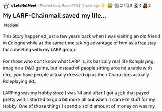 Chainmail: Never leave home without it.
<br>
<br>
This horrifying story comes to us from the subreddit, <strong><a href="https://www.reddit.com/r/LetsNotMeet/comments/otc2t7/my_larpchainmail_saved_my_life/" target="_blank">Lets Not Meet</a></strong>.
<br>
<br>
I promise I will never make fun of live action role playing ever again. Honestly it sounds pretty cool, but it seems 1,000 times more bada** after reading this story.  Our OP begins by stating that they're a big time LARPer. It's one of they're favorite <strong><a href="https://www.ebaumsworld.com/pictures/25-inexpensive-but-awesome-hobbies-you-can-start-today/87041881/" target="_blank">hobbies</a></strong>, and that's how they came about owning a real-life chainmail vest.
<br>
<br>
While trying to meet up with a friend after a LARP event, the OP noticed a man staring him down. They didn't think much of it until getting off of a bus, and seeing the man coming straight for them.
<br>
<br>
Before the OP could realize what was happening they were stabbed twice. By some crazy twist of fate, they didn't have enough room in their bag to put all of their LARPing gear and that included the chainmail vest. The OP left the chainmail on, and would only later find out that it was a literal live-saver.