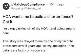 Jumping on the 'we hate the HOA' bandwagon.
<br>
<br>
Another from the subreddit that keeps on giving, <strong><a href="https://www.reddit.com/r/MaliciousCompliance/comments/w7jlgn/hoa_wants_me_to_build_a_shorter_fence_got_it/" target="_blank">Malicious Compliance</a></strong>. And I'll preface this one by saying I don't even own a home and I already hate the HOA just from all of the ridiculous stories I've heard and read online.
<br>
<br>
This one is no different. The OP begins by stating that one of her professors (a very private person) had new neighbors move in next to him. The neighbors just happened to be super nosy. The professor had previously installed a 4ft fence for his dog, but wanted something a bit larger.
<br>
<br>
So he decided to put in an 8ft fence. Problem solved. Welp not according to the Homeowner's Association. Apparently the fence was 'too tall.' So instead of getting fined, he had the fence taken down. But not before doing his own research. And that's where we meet the <strong><a href="https://www.ebaumsworld.com/pictures/21-incredibly-petty-things-people-did/87016439/" target="_blank">pettiest</a></strong> of kings. Enjoy.