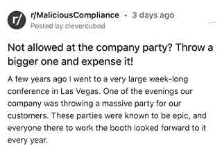 Not invited to the party? Create your own.
<br>
<br>
Thanks to the subreddit, <strong><a href="https://www.reddit.com/r/MaliciousCompliance/comments/wtjoq4/not_allowed_at_the_company_party_throw_a_bigger/" target="_blank">Malicious Compliance</a></strong> we bring you another absolute doozy. I believe Tom Clancy said it best, when he stated "Play stupid games, win stupid prizes." And that's really the essence of this story.
<br>
<br>
Our OP begins this harrowing tale in the land where dreams become reality, and nightmares haunt you forever...<strong><a href="https://www.ebaumsworld.com/videos/couple-stays-in-a-25k-a-night-hotel-room-in-vegas/86213830/" target="_blank">Las Vegas</a></strong>. A popular destination for debauchery and business alike. The OP's company was at a conference in Vegas, and would be rewarded with an annual party for both customers and employees.
<br>
<br>
However, last minute their CEO thought it would be a good idea to un-invite all of the engineers. Being appropriately and obviously ticked off, the VP fought tooth and nail with the CEO to reconsider. The CEO stood his ground.
<br>
<br>
Welp...this isn't called malicious compliance for no reason. Buckle up there baby, because this one gets good in a hurry.