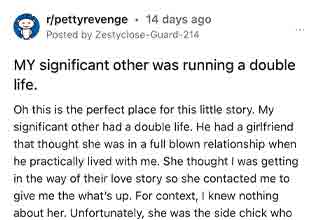 This dude totally got what was coming to him. One hundred percent.
<br>
<br>
This story comes to us from the subreddit, <strong><a href="https://www.reddit.com/r/pettyrevenge/comments/wmbpcb/my_significant_other_was_running_a_double_life/" target="_blank">Petty Revenge</a></strong>. Just a quick question before we start. Is it really considered 'petty' when your significant other cheats on you, so you call the girl he's cheating with and tell her about your relationship, and force him to break it off, but then dump him the second he does? I dunno, I'm just asking for a friend.
<br>
<br>
Jokes aside, that's exactly what happens to the OP in this story. It turns out her significant other was running an entirely different life on the side. And his mistress thought that SHE was the side chick. So what better way to get back at this dude than with a little petty <strong><a href="https://www.ebaumsworld.com/pictures/guy-gets-revenge-in-the-most-sociopathic-type-of-way/85949678/" target="_blank">revenge</a></strong>. And then posting the story to Reddit, only to have it go viral for good measure. Slow claps all around.