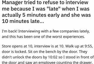 <p>This person arrived early for their interview only to wait 15 minutes for the manager (who was 10 minutes late), and was told they didn't know if they even wanted to interview someone who was late.</p>