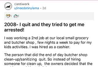 <p>Quitting a job can be as simple as walking out a door, or as complicated as the stifling bureaucracy modern work relies on. But for the redditor <a href="https://www.reddit.com/user/ineedatinylama/">ineedatinylama</a>, it meant talking to the police and defending himself against an ex-boss who wanted him arrested.&nbsp;</p><p><br></p><p>Posting in the infamous anti-capitalist subreddit <a href="https://www.reddit.com/r/antiwork/comments/13dqyex/2008_i_quit_and_they_tried_to_get_me_arrested/">r/antiwork</a>, ineedatinylama tells a story from 2008 in which he quit a job as a cashier in a butcher's shop. His boss's subsequent negligence likely cost the store $30,000.&nbsp;</p><p><br></p><p>The post now has 22 thousand upvotes, showing just how much people love a good <a href="https://www.ebaumsworld.com/pictures/40-bosses-who-are-the-worst/87367044/">bad-boss</a> story. If you like it, check out this story about an <a href="https://www.ebaumsworld.com/pictures/employee-derails-incompetent-boss-by-working-scheduled-hours/87201190/">employee sabotaging a bad boss by working his scheduled hours.</a>&nbsp;</p>